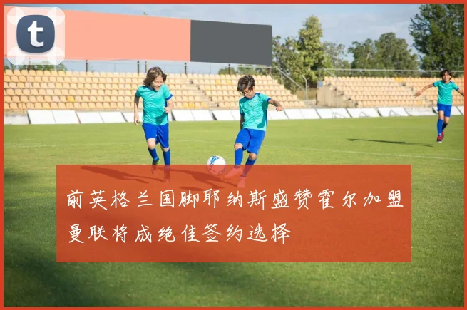 前英格兰国脚耶纳斯盛赞霍尔加盟曼联将成绝佳签约选择
