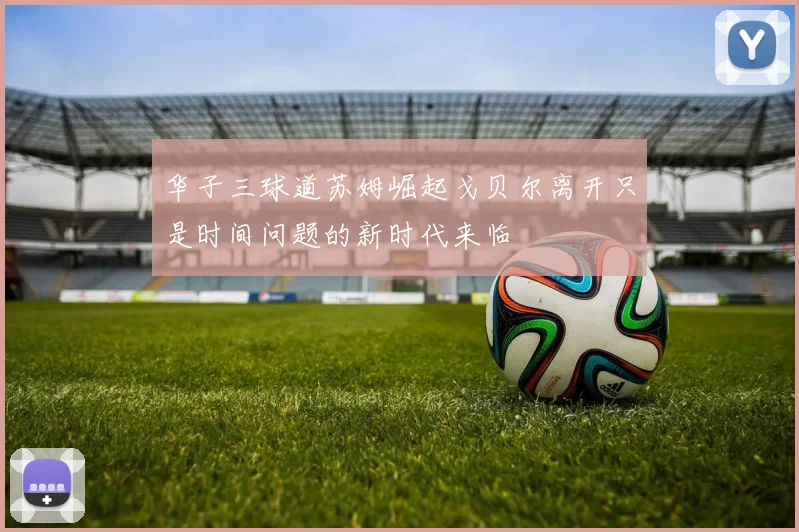 华子三球道苏姆崛起戈贝尔离开只是时间问题的新时代来临