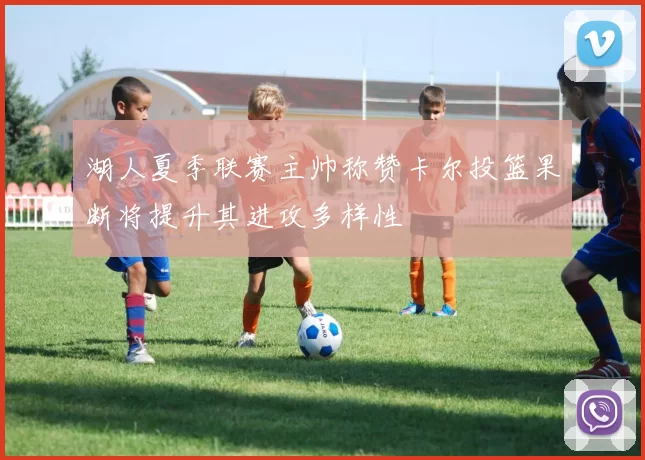 湖人夏季联赛主帅称赞卡尔投篮果断将提升其进攻多样性