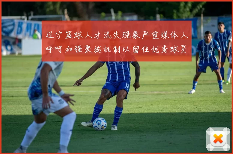 辽宁篮球人才流失现象严重媒体人呼吁加强聚拢机制以留住优秀球员