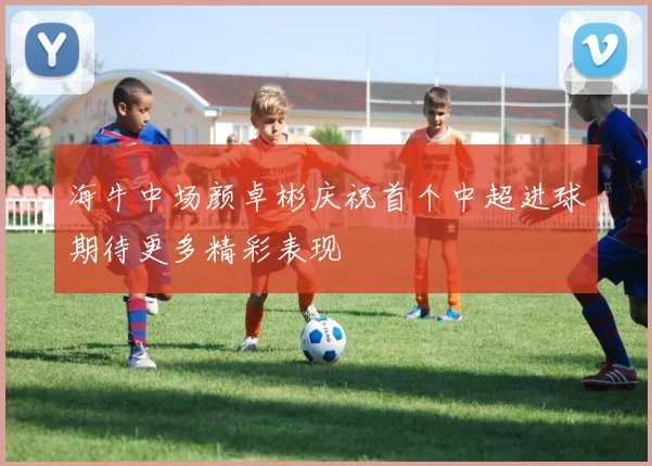 海牛中场颜卓彬庆祝首个中超进球期待更多精彩表现