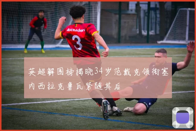 英超解围榜揭晓34岁范戴克领衔塞内西拉克鲁瓦紧随其后