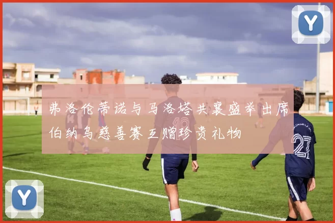 弗洛伦蒂诺与马洛塔共襄盛举出席伯纳乌慈善赛互赠珍贵礼物