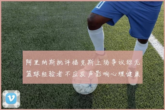 阿里纳斯批评福克斯上场争议称无篮球经验者不应发声影响心理健康