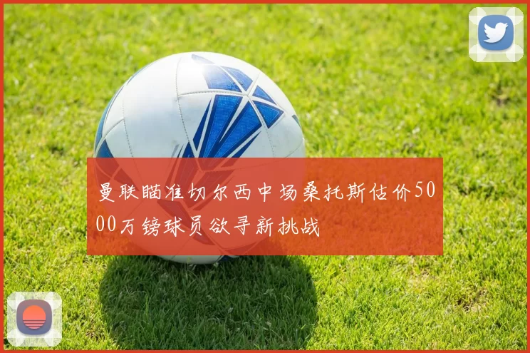 曼联瞄准切尔西中场桑托斯估价5000万镑球员欲寻新挑战