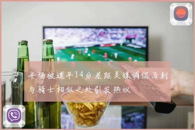 半场被追平14分差距美媒调侃马刺与骑士相似之处引发热议
