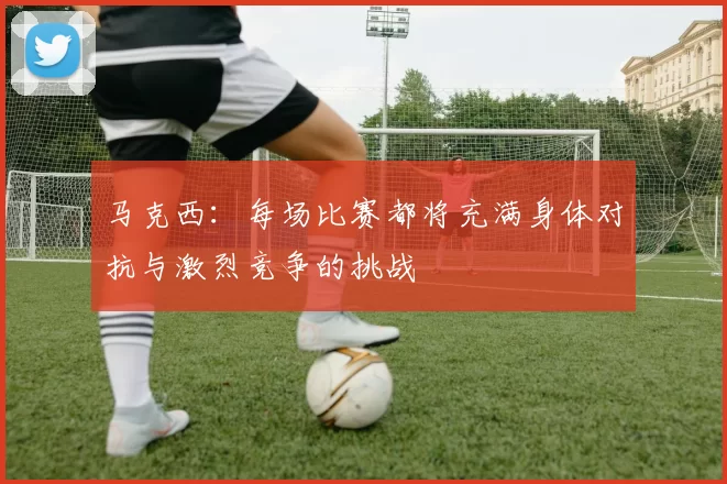 马克西：每场比赛都将充满身体对抗与激烈竞争的挑战
