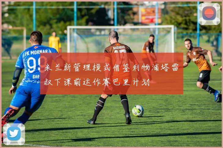 米兰新管理模式借鉴利物浦塔雷囧叔下课前运作赛巴里计划