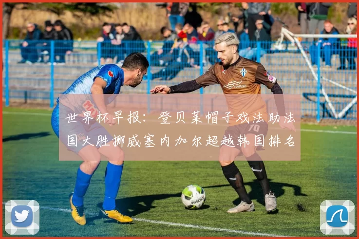 世界杯早报：登贝莱帽子戏法助法国大胜挪威塞内加尔超越韩国排名提升