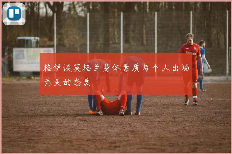 格伊谈英格兰身体素质与个人出场无关的态度