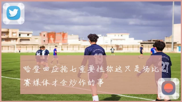 哈登回应抢七重要性称这只是场比赛媒体才会炒作的事
