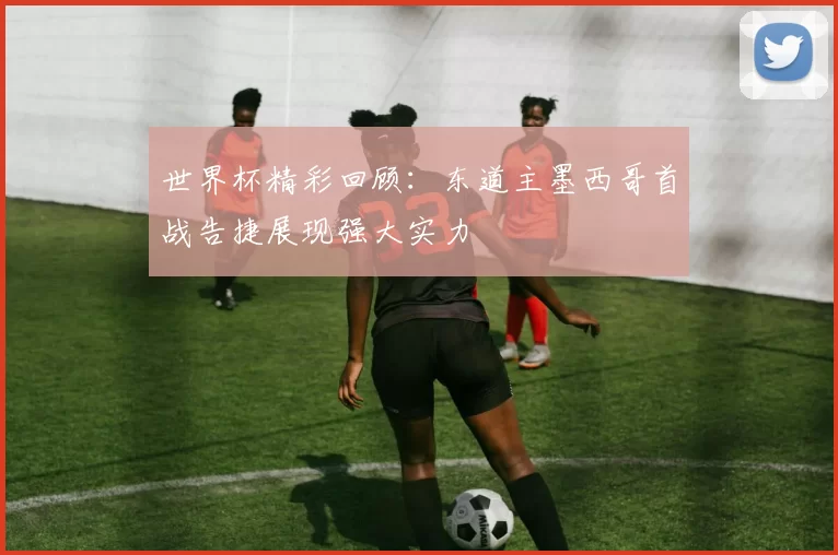 世界杯精彩回顾：东道主墨西哥首战告捷展现强大实力