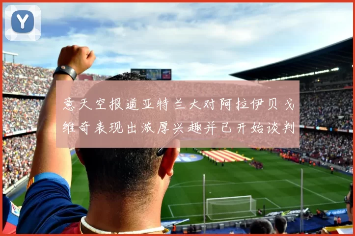 意天空报道亚特兰大对阿拉伊贝戈维奇表现出浓厚兴趣并已开始谈判