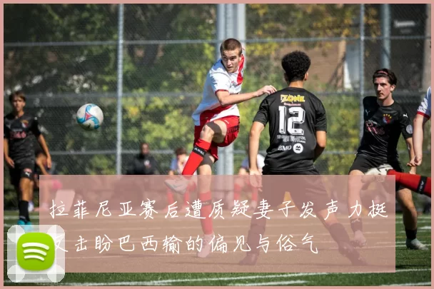 拉菲尼亚赛后遭质疑妻子发声力挺反击盼巴西输的偏见与俗气