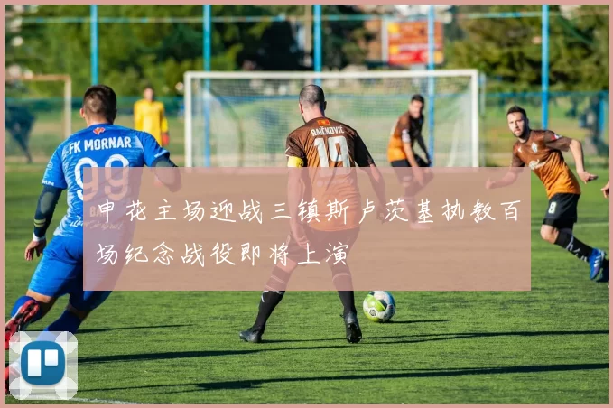申花主场迎战三镇斯卢茨基执教百场纪念战役即将上演