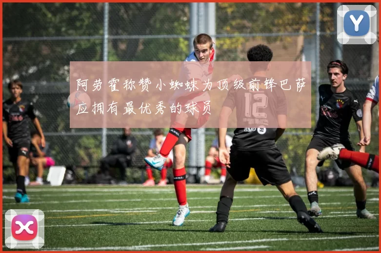 阿劳霍称赞小蜘蛛为顶级前锋巴萨应拥有最优秀的球员