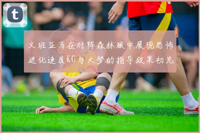 文班亚马在对阵森林狼中展现恐怖进化速度KG与大梦的指导效果初见成效
