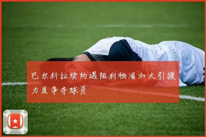巴尔科拉续约遇阻利物浦加大引援力度争夺球员