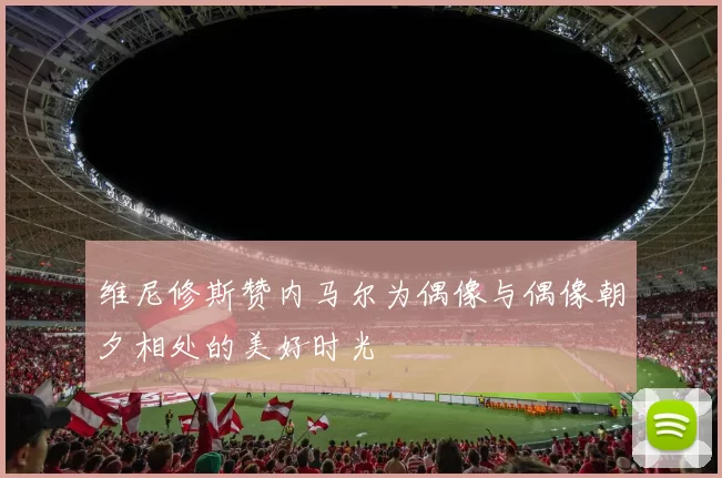维尼修斯赞内马尔为偶像与偶像朝夕相处的美好时光